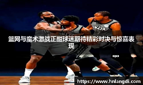 篮网与魔术激战正酣球迷期待精彩对决与惊喜表现